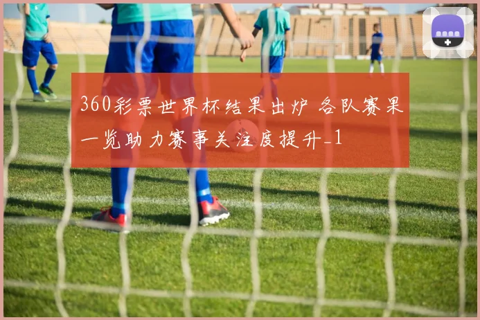 360彩票世界杯结果出炉 各队赛果一览助力赛事关注度提升_1