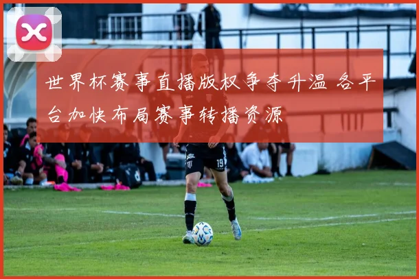 世界杯赛事直播版权争夺升温 各平台加快布局赛事转播资源