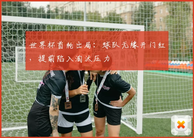 世界杯首轮出局：球队无缘开门红，提前陷入淘汰压力