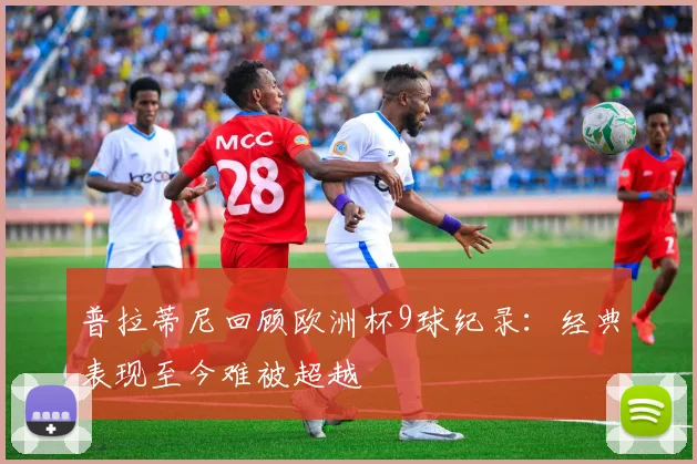 普拉蒂尼回顾欧洲杯9球纪录：经典表现至今难被超越