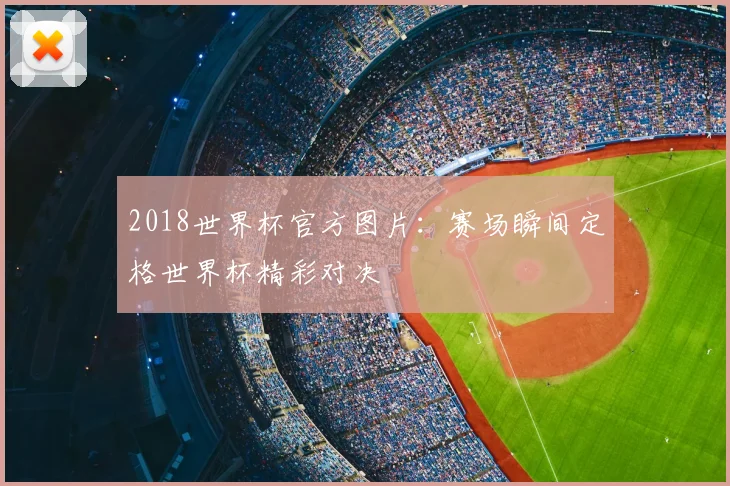 2018世界杯官方图片:赛场瞬间定格世界杯精彩对决