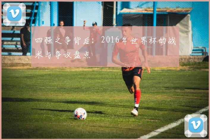 四强之争背后：2016年世界杯的战术与争议盘点