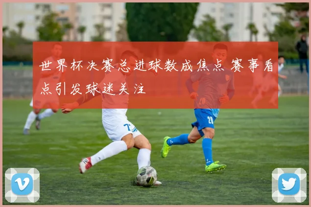 世界杯决赛总进球数成焦点 赛事看点引发球迷关注