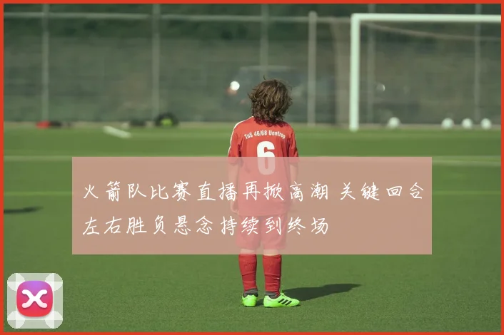 火箭队比赛直播再掀高潮 关键回合左右胜负悬念持续到终场