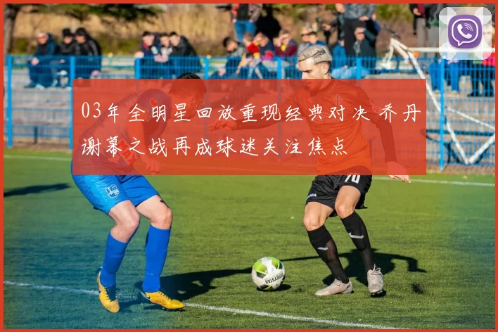 03年全明星回放重现经典对决 乔丹谢幕之战再成球迷关注焦点