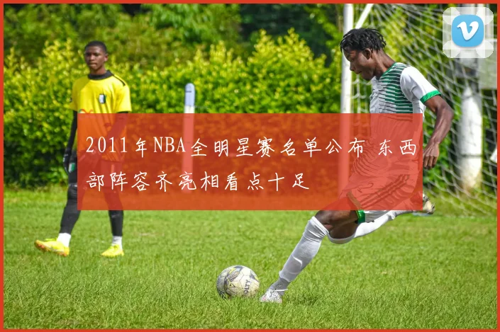 2011年NBA全明星赛名单公布 东西部阵容齐亮相看点十足