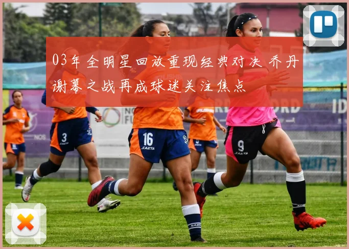 03年全明星回放重现经典对决 乔丹谢幕之战再成球迷关注焦点