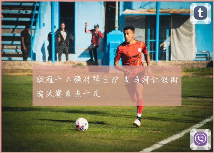 欧冠十六强对阵出炉 皇马拜仁领衔淘汰赛看点十足