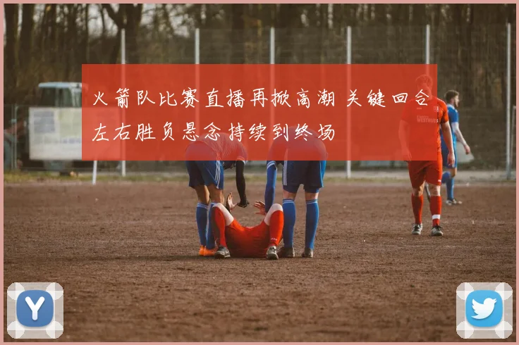 火箭队比赛直播再掀高潮 关键回合左右胜负悬念持续到终场