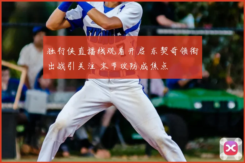 独行侠直播线观看开启 东契奇领衔出战引关注 末节攻防成焦点