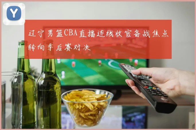 辽宁男篮CBA直播连线收官备战焦点转向季后赛对决