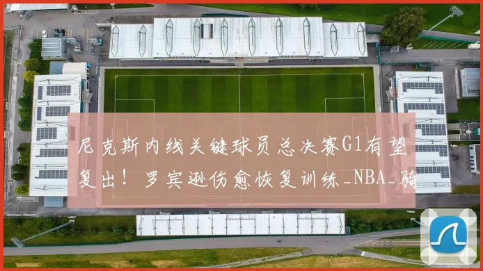 尼克斯内线关键球员总决赛G1有望复出！罗宾逊伤愈恢复训练_NBA_骑士_马刺