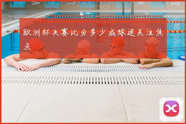 欧洲杯决赛比分多少成球迷关注焦点
