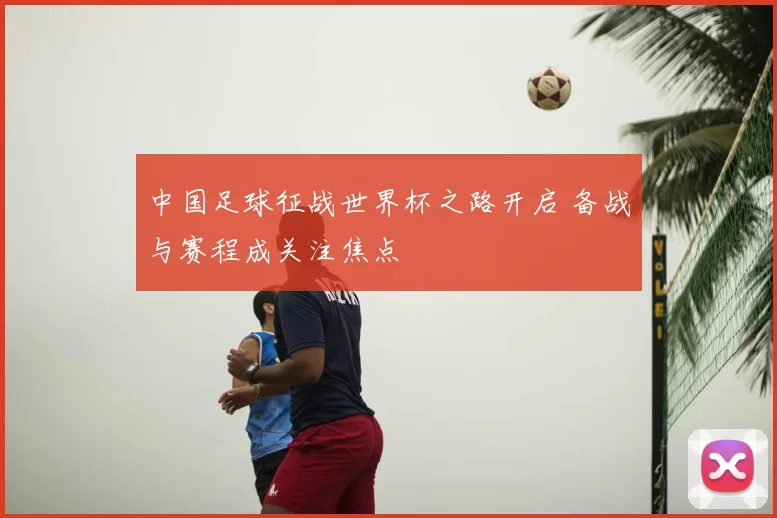 中国足球征战世界杯之路开启 备战与赛程成关注焦点