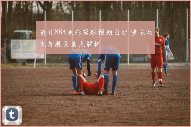 明日NBA竞彩篮球预测出炉 重点对决与胜负看点解析