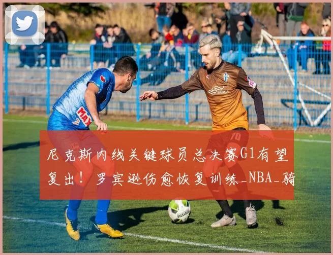 尼克斯内线关键球员总决赛G1有望复出!罗宾逊伤愈恢复训练_NBA_骑士_马刺