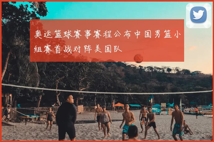 奥运篮球赛事赛程公布中国男篮小组赛首战对阵美国队